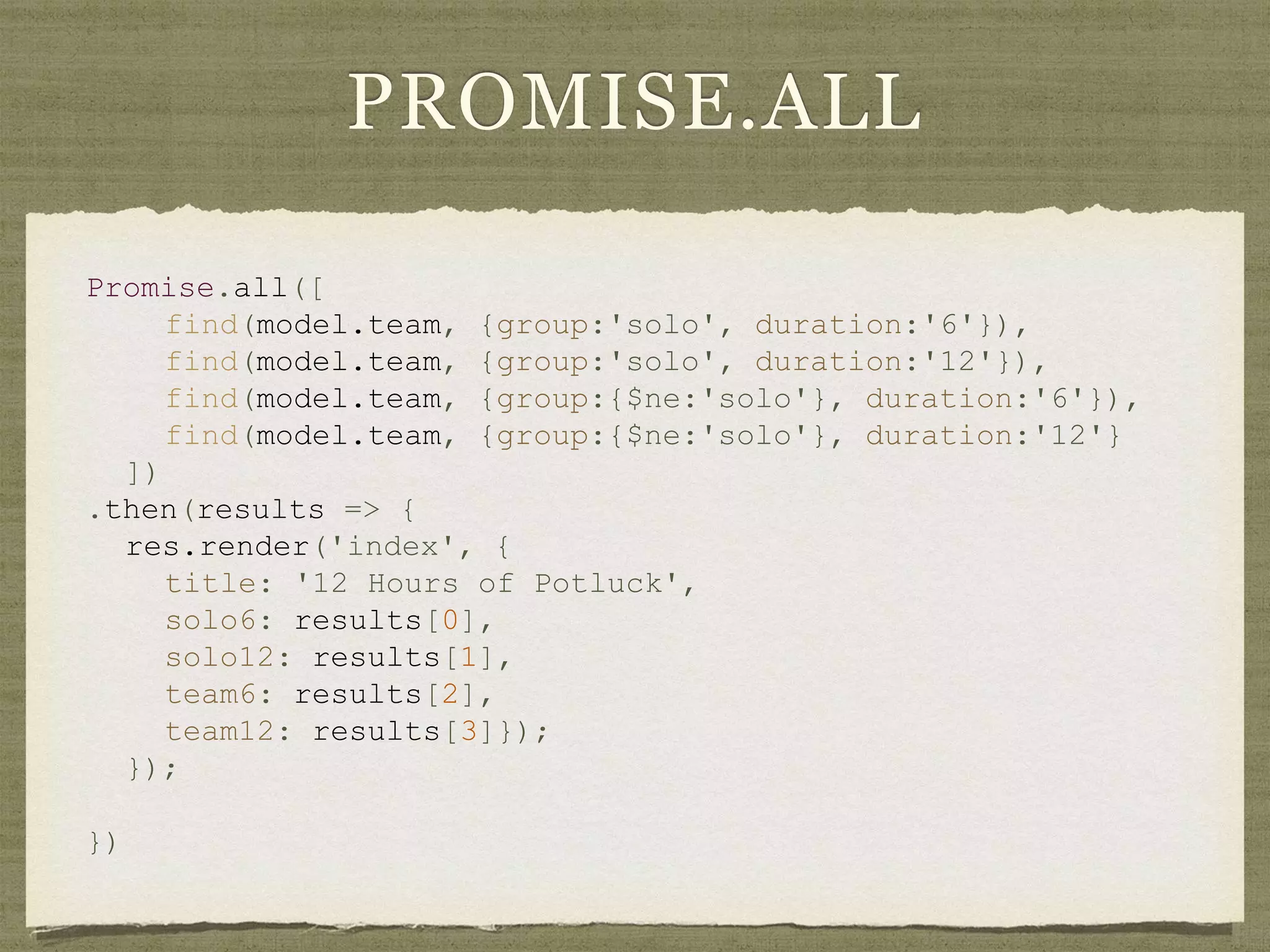 PROMISE.ALL
Promise.all([
find(model.team, {group:'solo', duration:'6'}),
find(model.team, {group:'solo', duration:'12'}),
find(model.team, {group:{$ne:'solo'}, duration:'6'}),
find(model.team, {group:{$ne:'solo'}, duration:'12'}
])
.then(results => {
res.render('index', {
title: '12 Hours of Potluck',
solo6: results[0],
solo12: results[1],
team6: results[2],
team12: results[3]});
});
})
 