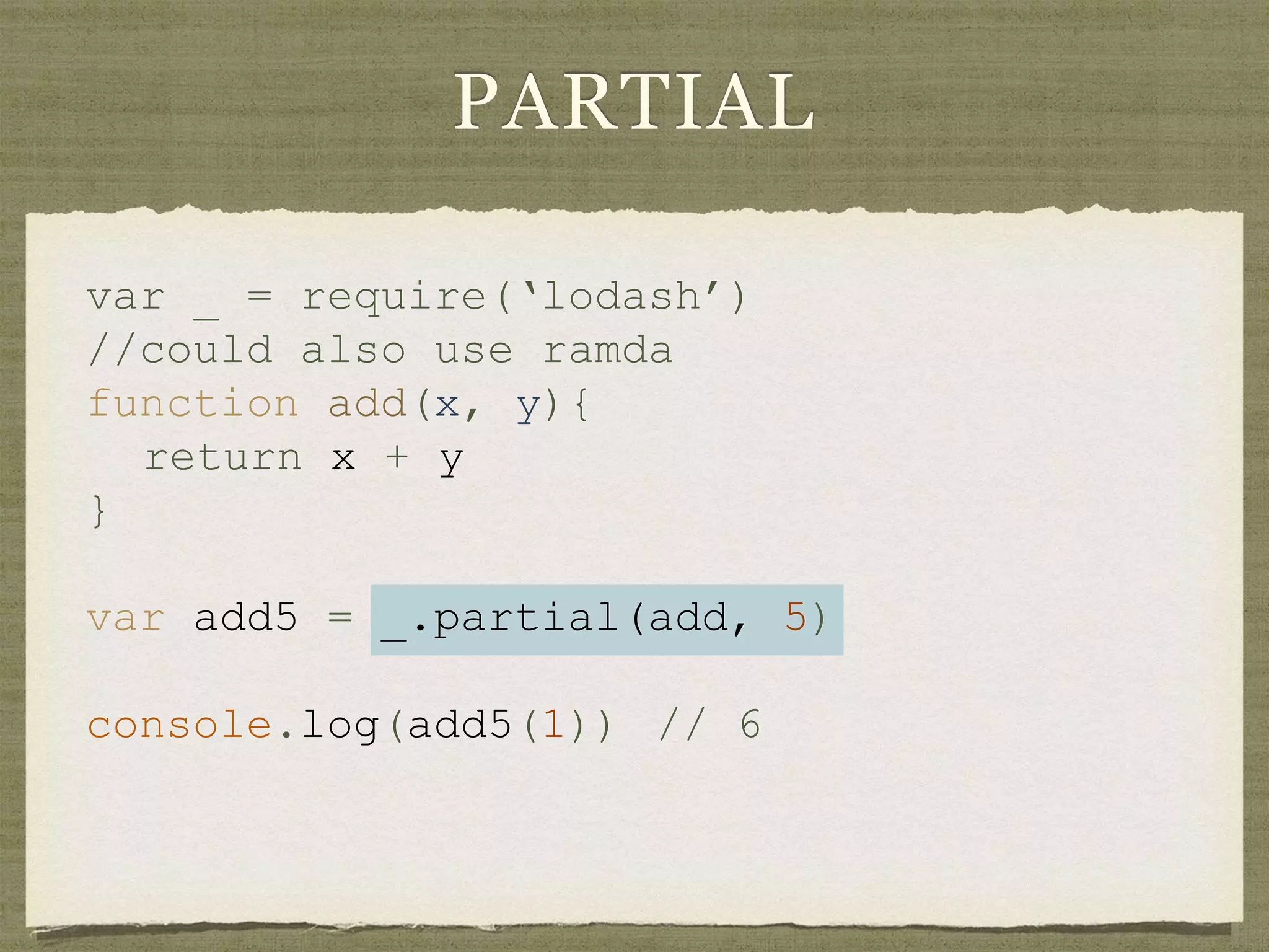 PARTIAL
var _ = require(‘lodash’)
//could also use ramda
function add(x, y){
return x + y
}
var add5 = _.partial(add, 5)
console.log(add5(1)) // 6
 