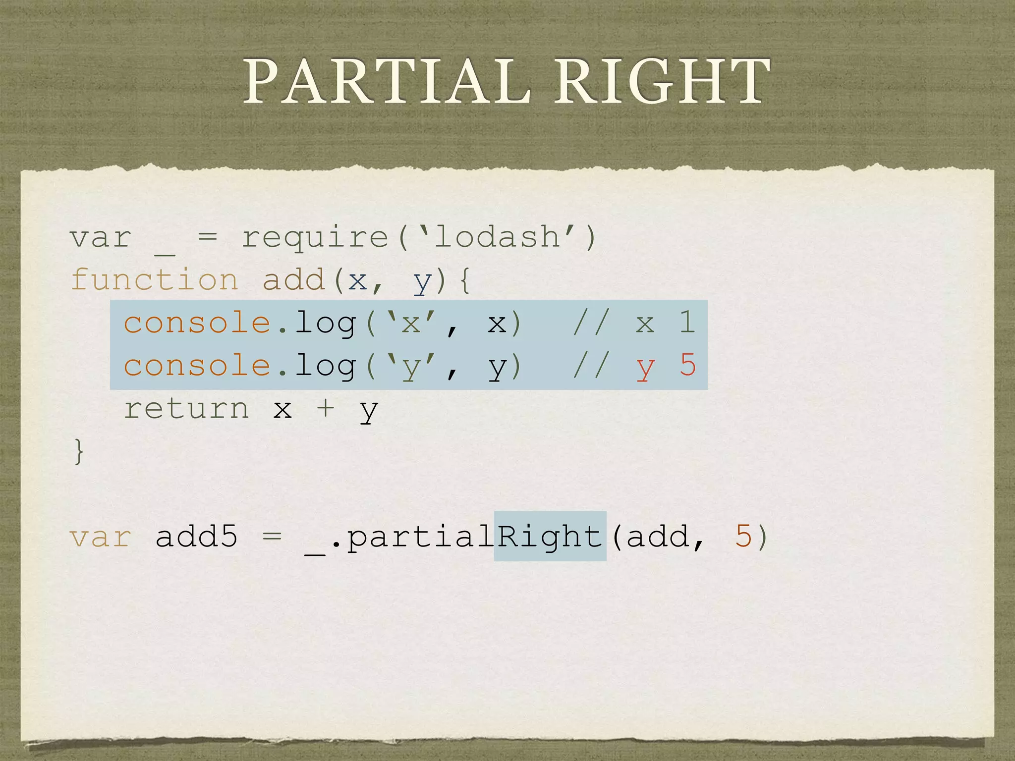 PARTIAL RIGHT
var _ = require(‘lodash’)
function add(x, y){
console.log(‘x’, x) // x 1
console.log(‘y’, y) // y 5
return x + y
}
var add5 = _.partialRight(add, 5)
 