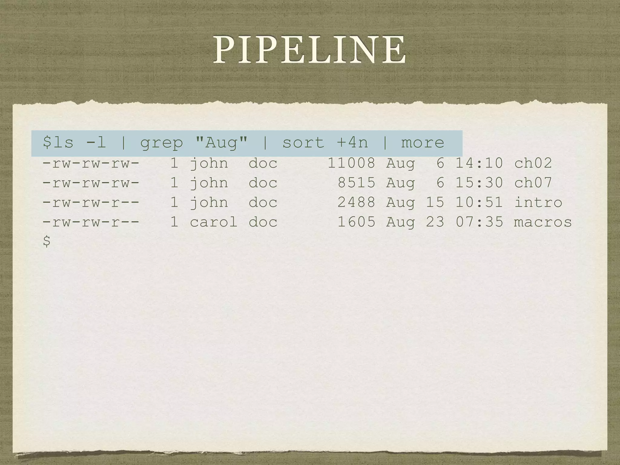 PIPELINE
$ls -l | grep "Aug" | sort +4n | more
-rw-rw-rw- 1 john doc 11008 Aug 6 14:10 ch02
-rw-rw-rw- 1 john doc 8515 Aug 6 15:30 ch07
-rw-rw-r-- 1 john doc 2488 Aug 15 10:51 intro
-rw-rw-r-- 1 carol doc 1605 Aug 23 07:35 macros
$
 