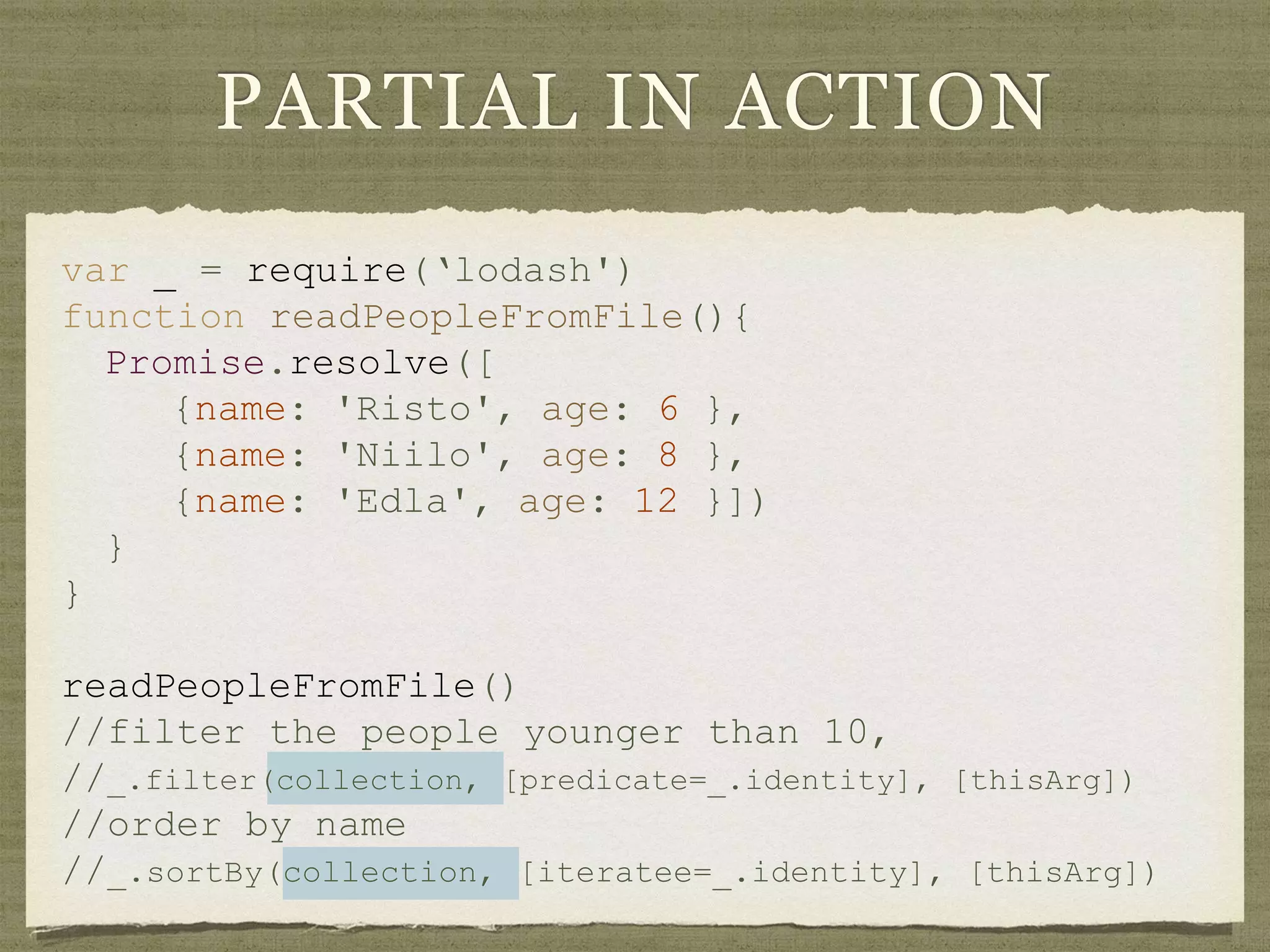 var _ = require(‘lodash')
function readPeopleFromFile(){
Promise.resolve([
{name: 'Risto', age: 6 },
{name: 'Niilo', age: 8 },
{name: 'Edla', age: 12 }])
}
}
readPeopleFromFile()
//filter the people younger than 10,
//_.filter(collection, [predicate=_.identity], [thisArg])
//order by name
//_.sortBy(collection, [iteratee=_.identity], [thisArg])
PARTIAL IN ACTION
 