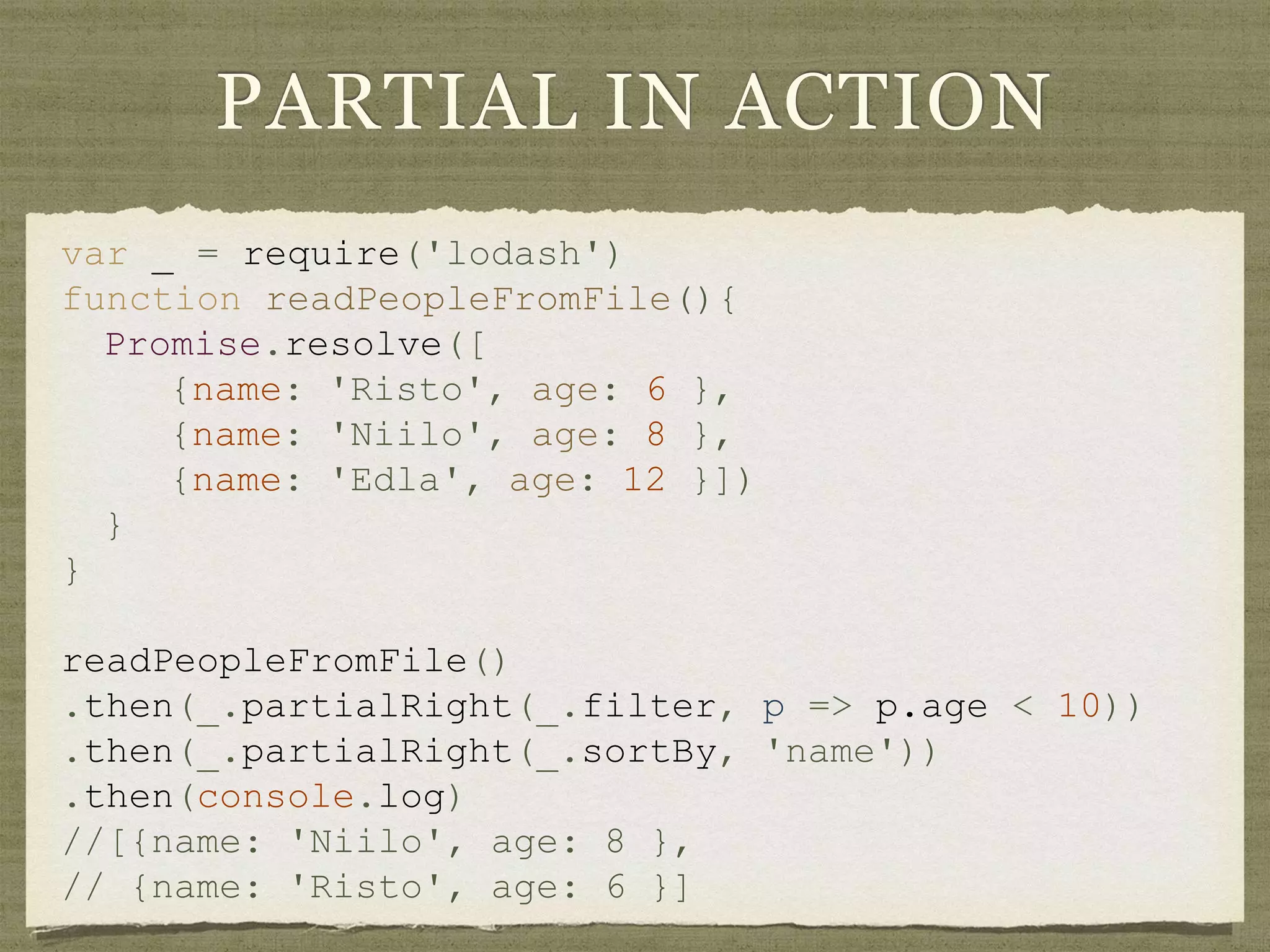 PARTIAL IN ACTION
var _ = require('lodash')
function readPeopleFromFile(){
Promise.resolve([
{name: 'Risto', age: 6 },
{name: 'Niilo', age: 8 },
{name: 'Edla', age: 12 }])
}
}
readPeopleFromFile()
.then(_.partialRight(_.filter, p => p.age < 10))
.then(_.partialRight(_.sortBy, 'name'))
.then(console.log)
//[{name: 'Niilo', age: 8 },
// {name: 'Risto', age: 6 }]
 