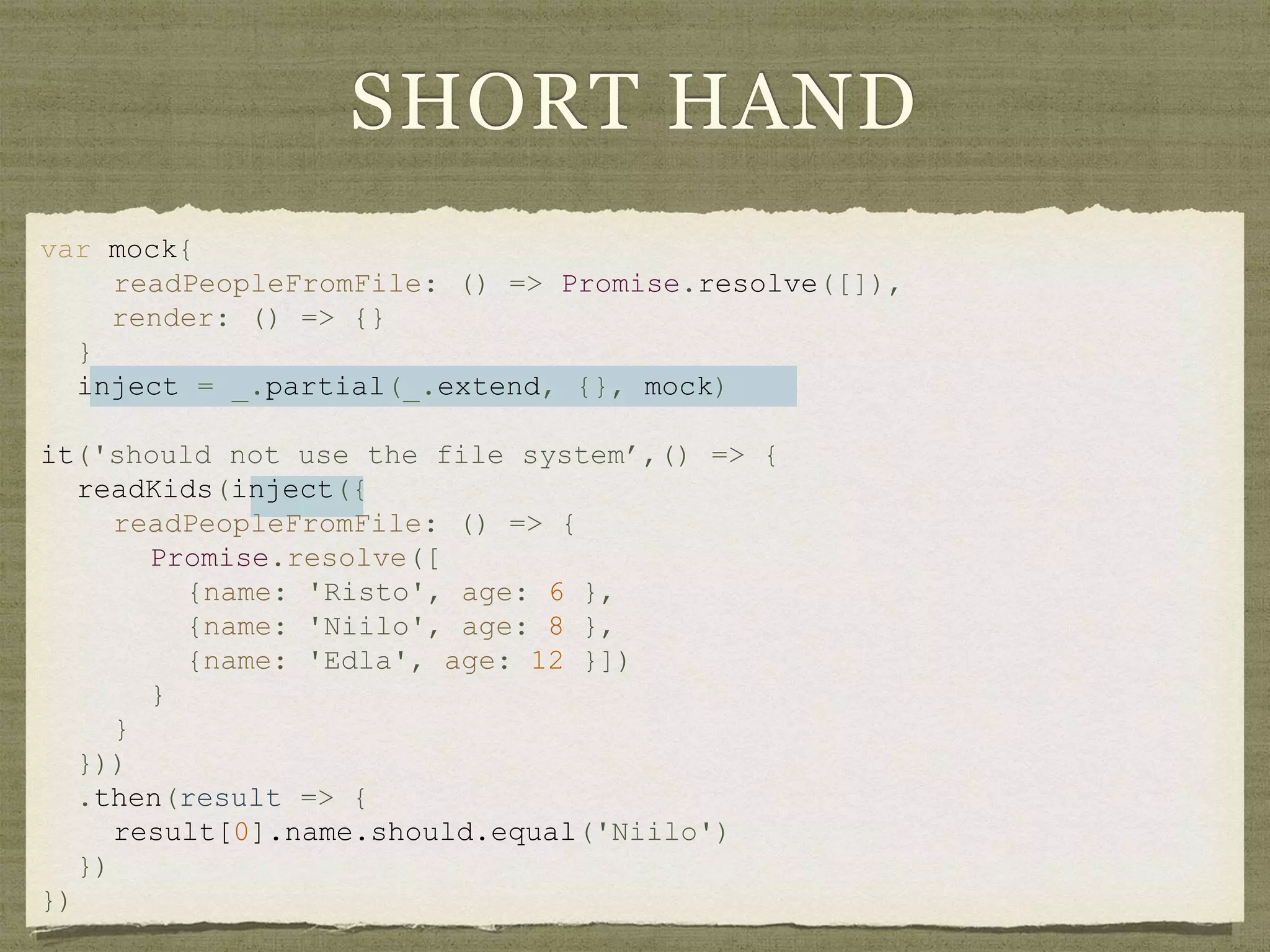 SHORT HAND
var mock{
readPeopleFromFile: () => Promise.resolve([]),
render: () => {}
}
inject = _.partial(_.extend, {}, mock)
it('should not use the file system’,() => {
readKids(inject({
readPeopleFromFile: () => {
Promise.resolve([
{name: 'Risto', age: 6 },
{name: 'Niilo', age: 8 },
{name: 'Edla', age: 12 }])
}
}
}))
.then(result => {
result[0].name.should.equal('Niilo')
})
})
 