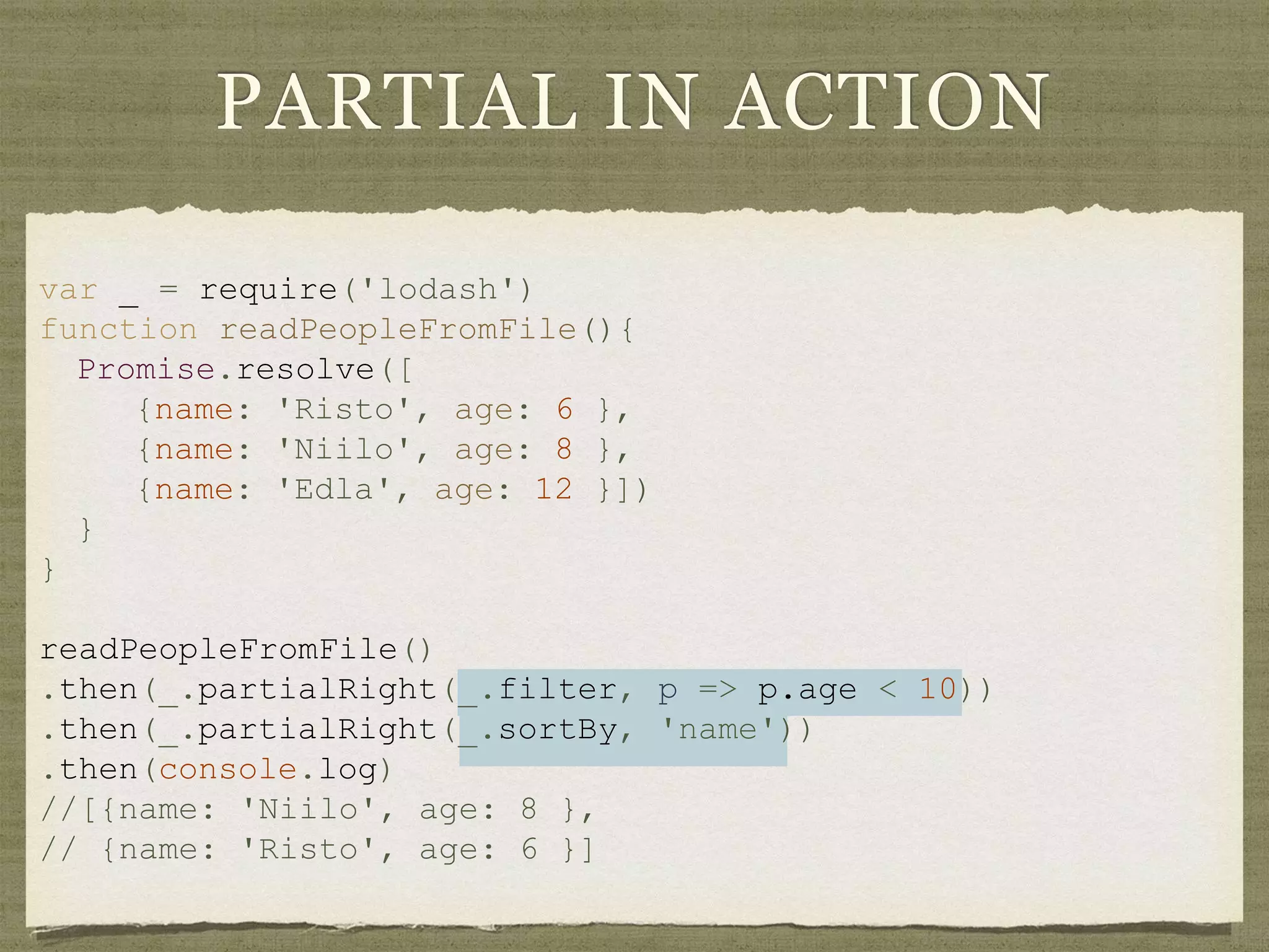 PARTIAL IN ACTION
var _ = require('lodash')
function readPeopleFromFile(){
Promise.resolve([
{name: 'Risto', age: 6 },
{name: 'Niilo', age: 8 },
{name: 'Edla', age: 12 }])
}
}
readPeopleFromFile()
.then(_.partialRight(_.filter, p => p.age < 10))
.then(_.partialRight(_.sortBy, 'name'))
.then(console.log)
//[{name: 'Niilo', age: 8 },
// {name: 'Risto', age: 6 }]
 