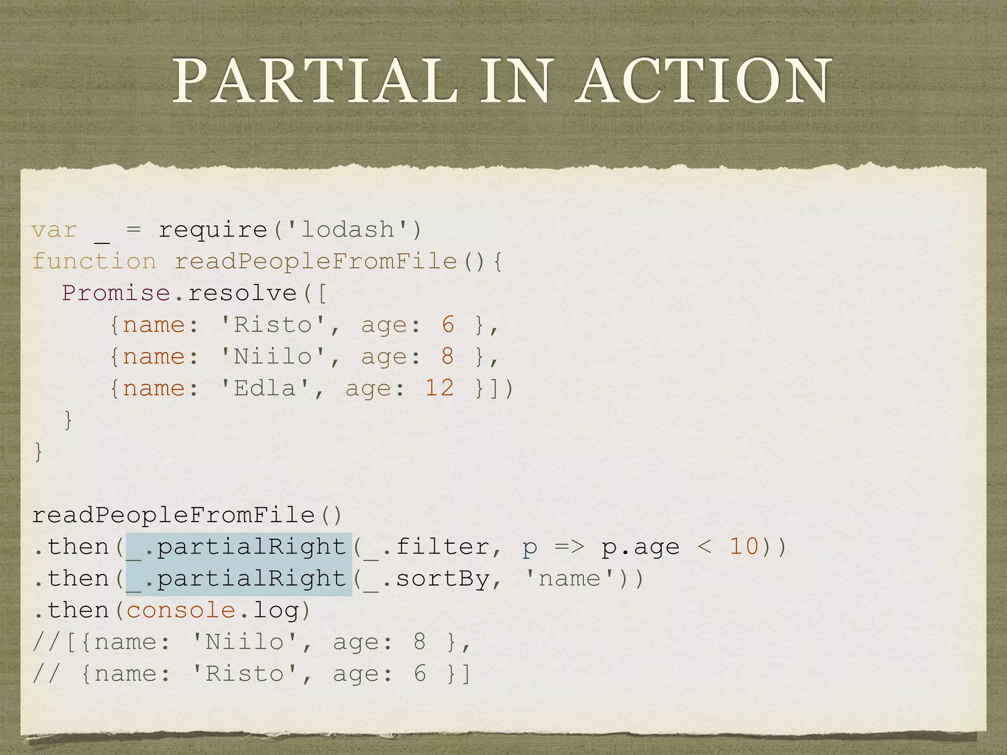 var _ = require('lodash')
function readPeopleFromFile(){
Promise.resolve([
{name: 'Risto', age: 6 },
{name: 'Niilo', age: 8 },
{name: 'Edla', age: 12 }])
}
}
readPeopleFromFile()
.then(_.partialRight(_.filter, p => p.age < 10))
.then(_.partialRight(_.sortBy, 'name'))
.then(console.log)
//[{name: 'Niilo', age: 8 },
// {name: 'Risto', age: 6 }]
PARTIAL IN ACTION
 