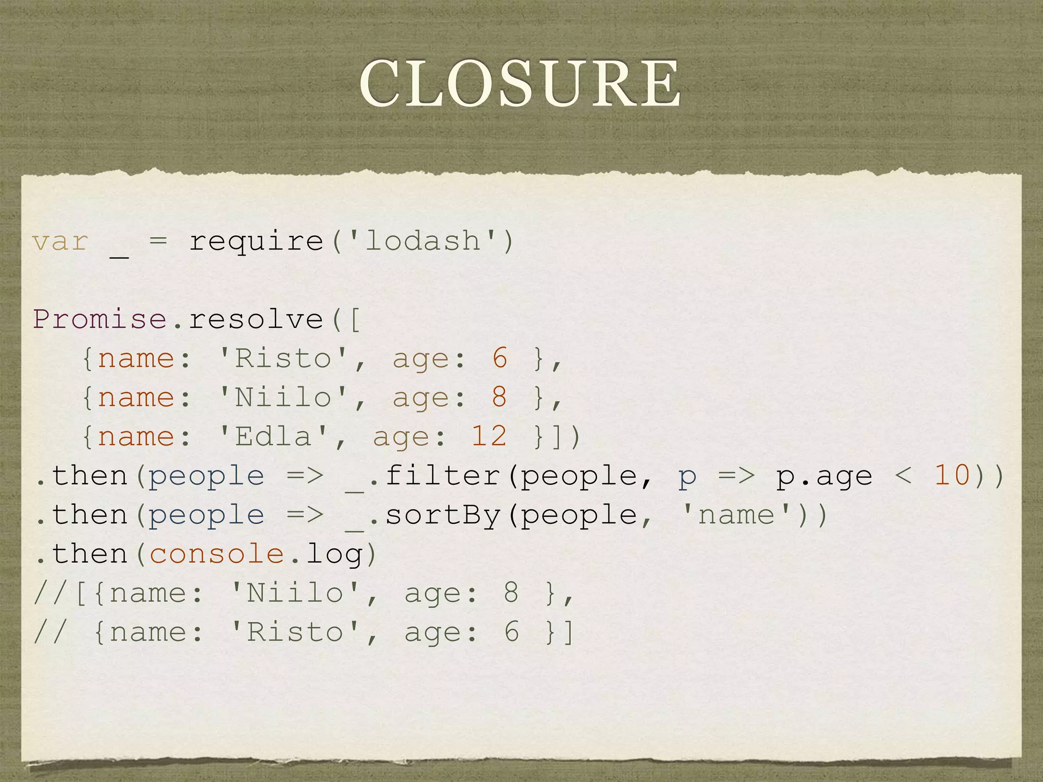 CLOSURE
var _ = require('lodash')
Promise.resolve([
{name: 'Risto', age: 6 },
{name: 'Niilo', age: 8 },
{name: 'Edla', age: 12 }])
.then(people => _.filter(people, p => p.age < 10))
.then(people => _.sortBy(people, 'name'))
.then(console.log)
//[{name: 'Niilo', age: 8 },
// {name: 'Risto', age: 6 }]
 