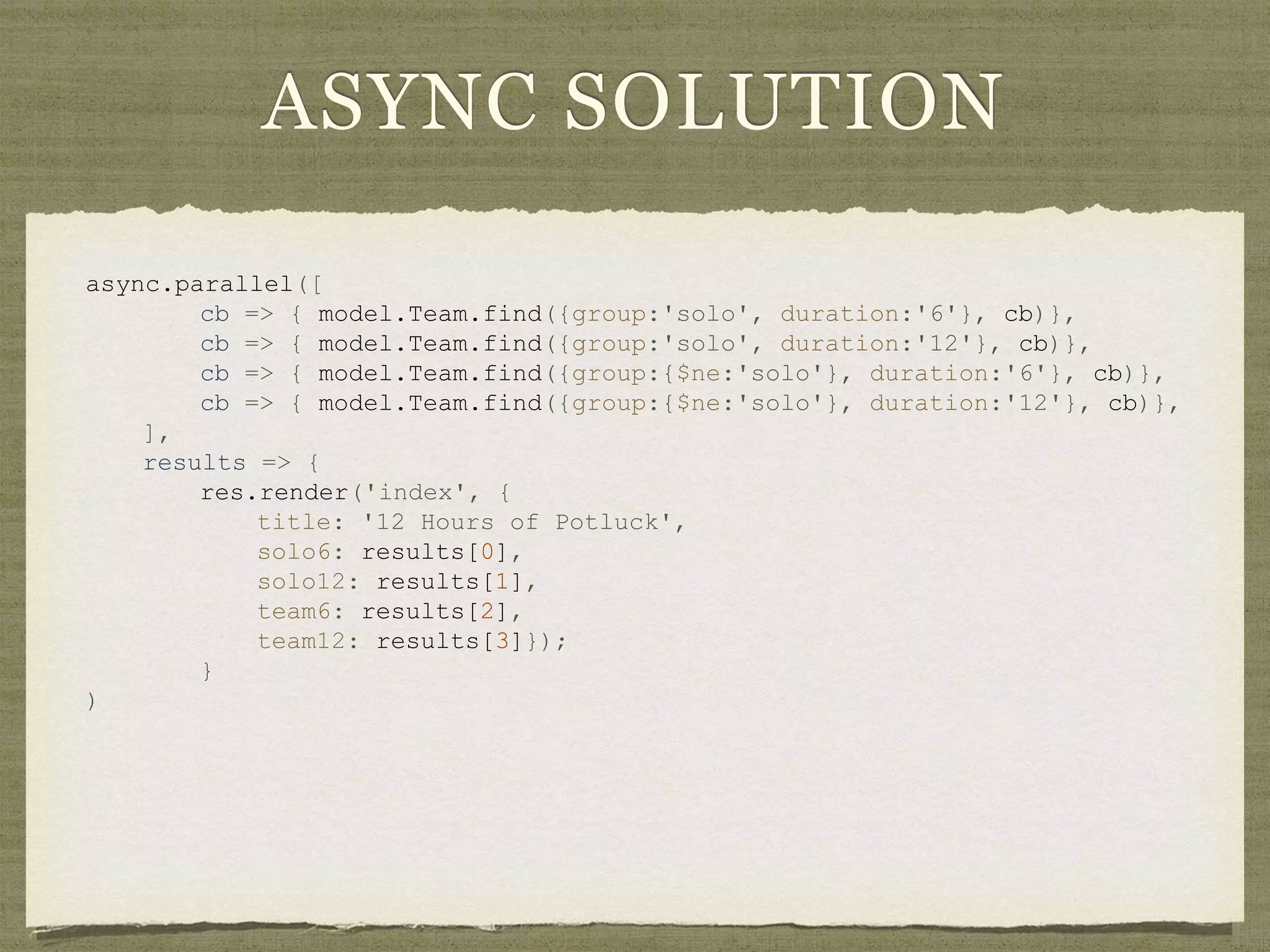 ASYNC SOLUTION
async.parallel([
cb => { model.Team.find({group:'solo', duration:'6'}, cb)},
cb => { model.Team.find({group:'solo', duration:'12'}, cb)},
cb => { model.Team.find({group:{$ne:'solo'}, duration:'6'}, cb)},
cb => { model.Team.find({group:{$ne:'solo'}, duration:'12'}, cb)},
],
results => {
res.render('index', {
title: '12 Hours of Potluck',
solo6: results[0],
solo12: results[1],
team6: results[2],
team12: results[3]});
}
)
 