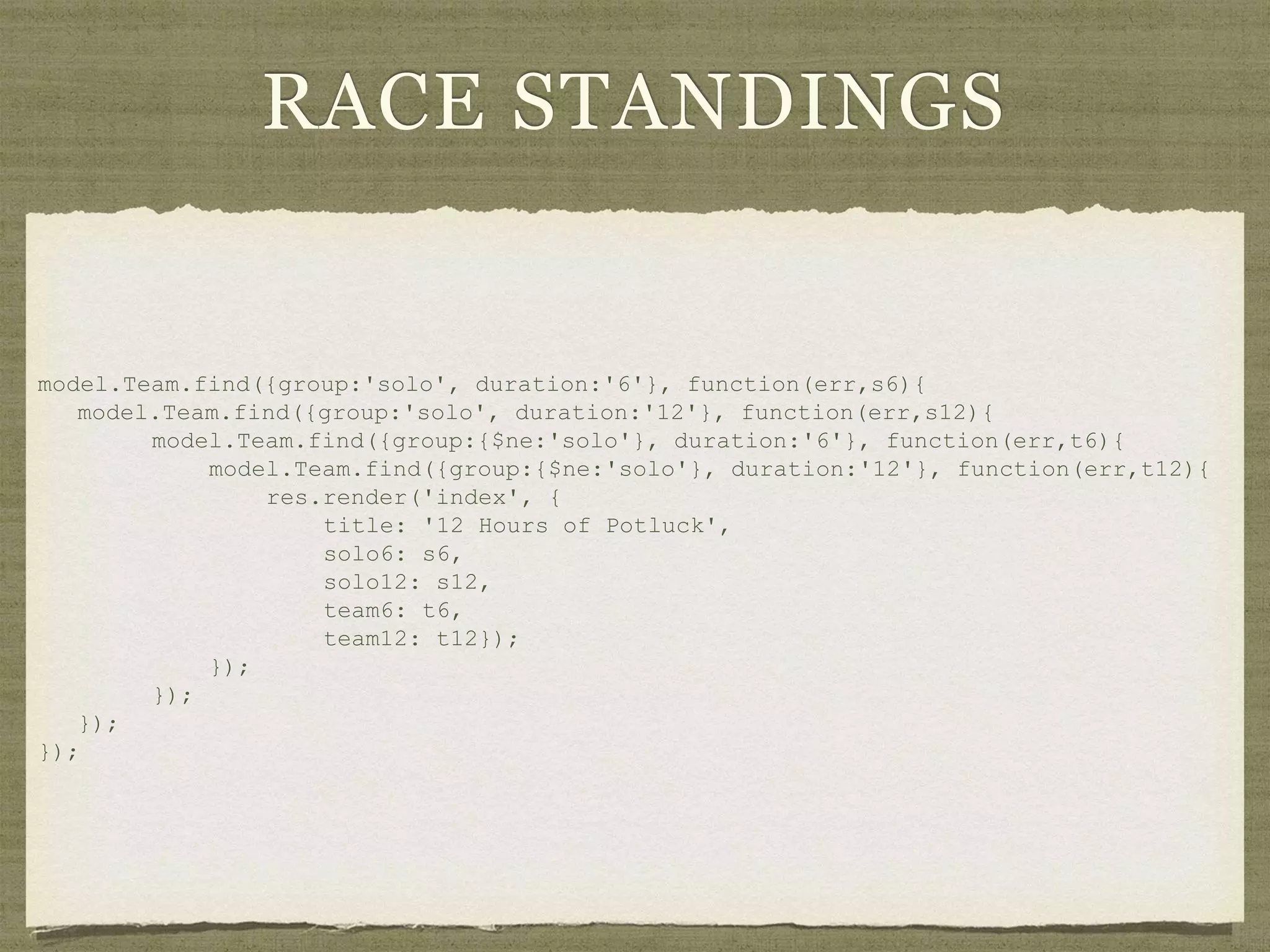 RACE STANDINGS
model.Team.find({group:'solo', duration:'6'}, function(err,s6){
model.Team.find({group:'solo', duration:'12'}, function(err,s12){
model.Team.find({group:{$ne:'solo'}, duration:'6'}, function(err,t6){
model.Team.find({group:{$ne:'solo'}, duration:'12'}, function(err,t12){
res.render('index', {
title: '12 Hours of Potluck',
solo6: s6,
solo12: s12,
team6: t6,
team12: t12});
});
});
});
});
 