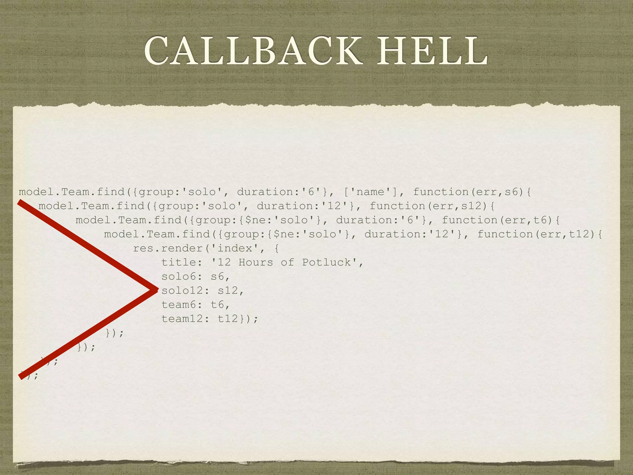 CALLBACK HELL
model.Team.find({group:'solo', duration:'6'}, ['name'], function(err,s6){
model.Team.find({group:'solo', duration:'12'}, function(err,s12){
model.Team.find({group:{$ne:'solo'}, duration:'6'}, function(err,t6){
model.Team.find({group:{$ne:'solo'}, duration:'12'}, function(err,t12){
res.render('index', {
title: '12 Hours of Potluck',
solo6: s6,
solo12: s12,
team6: t6,
team12: t12});
});
});
});
});
 