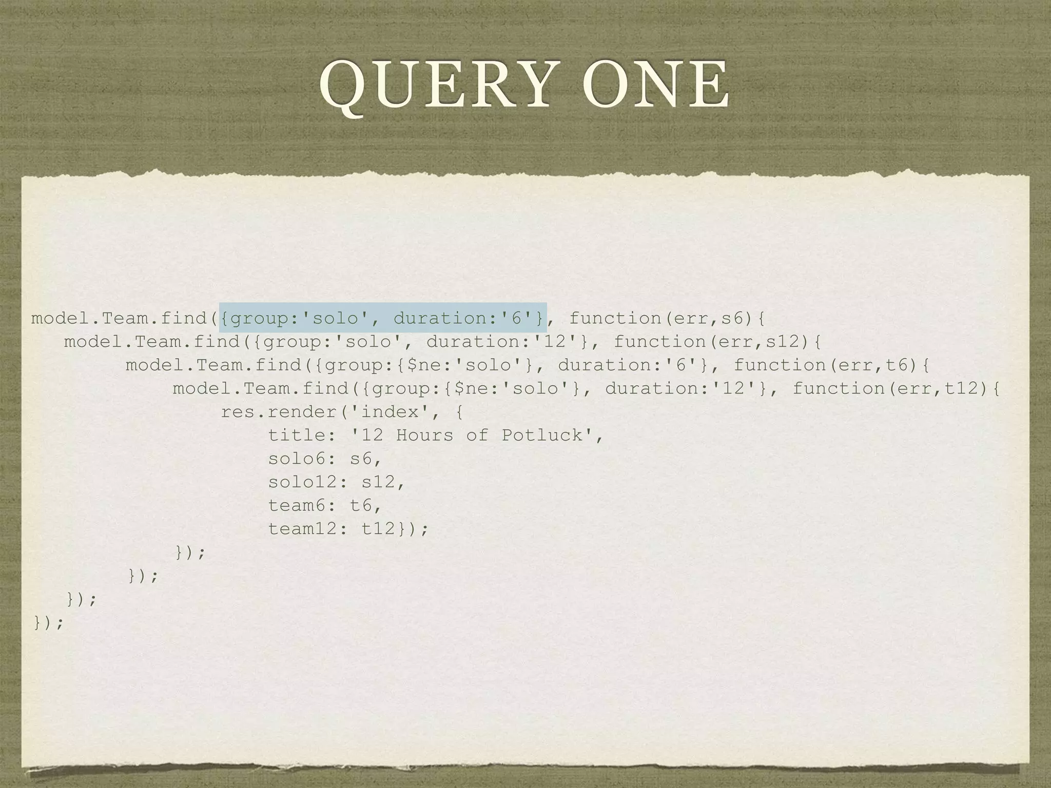 QUERY ONE
model.Team.find({group:'solo', duration:'6'}, function(err,s6){
model.Team.find({group:'solo', duration:'12'}, function(err,s12){
model.Team.find({group:{$ne:'solo'}, duration:'6'}, function(err,t6){
model.Team.find({group:{$ne:'solo'}, duration:'12'}, function(err,t12){
res.render('index', {
title: '12 Hours of Potluck',
solo6: s6,
solo12: s12,
team6: t6,
team12: t12});
});
});
});
});
 