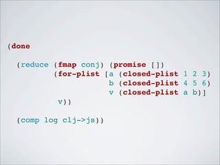 (done
  (reduce (fmap conj) (promise [])
          (for-plist [a (closed-plist 1 2 3)
                      b (closed-plist 4 5 6)
                      v (closed-plist a b)]
           v))
  (comp log clj->js))

 