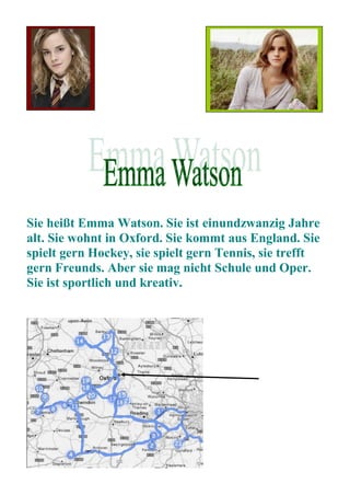 Sie heißt Emma Watson. Sie ist einundzwanzig Jahre
alt. Sie wohnt in Oxford. Sie kommt aus England. Sie
spielt gern Hockey, sie spielt gern Tennis, sie trefft
gern Freunds. Aber sie mag nicht Schule und Oper.
Sie ist sportlich und kreativ.
 