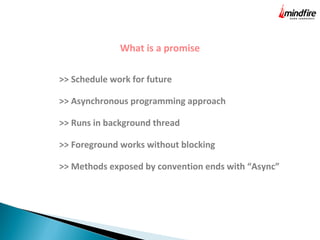 What is a promise
>> Schedule work for future
>> Asynchronous programming approach
>> Runs in background thread
>> Foreground works without blocking
>> Methods exposed by convention ends with “Async”
 
