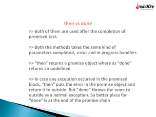 then vs done
>> Both of them are used after the completion of
promised task
>> Both the methods takes the same kind of
parameters completed, error and in progress handlers
>> “then” returns a promise object where as “done”
returns an undefined
>> In case any exception occurred in the promised
block, “then” puts the error in the promise object and
return it to outside. But “done” throws the same to
outside as a normal exception. So better place for
“done” is at the end of the promise chain
 