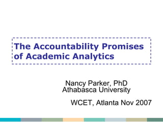 The Accountability Promises of Academic Analytics Nancy Parker, PhD Athabasca University WCET, Atlanta Nov 2007 