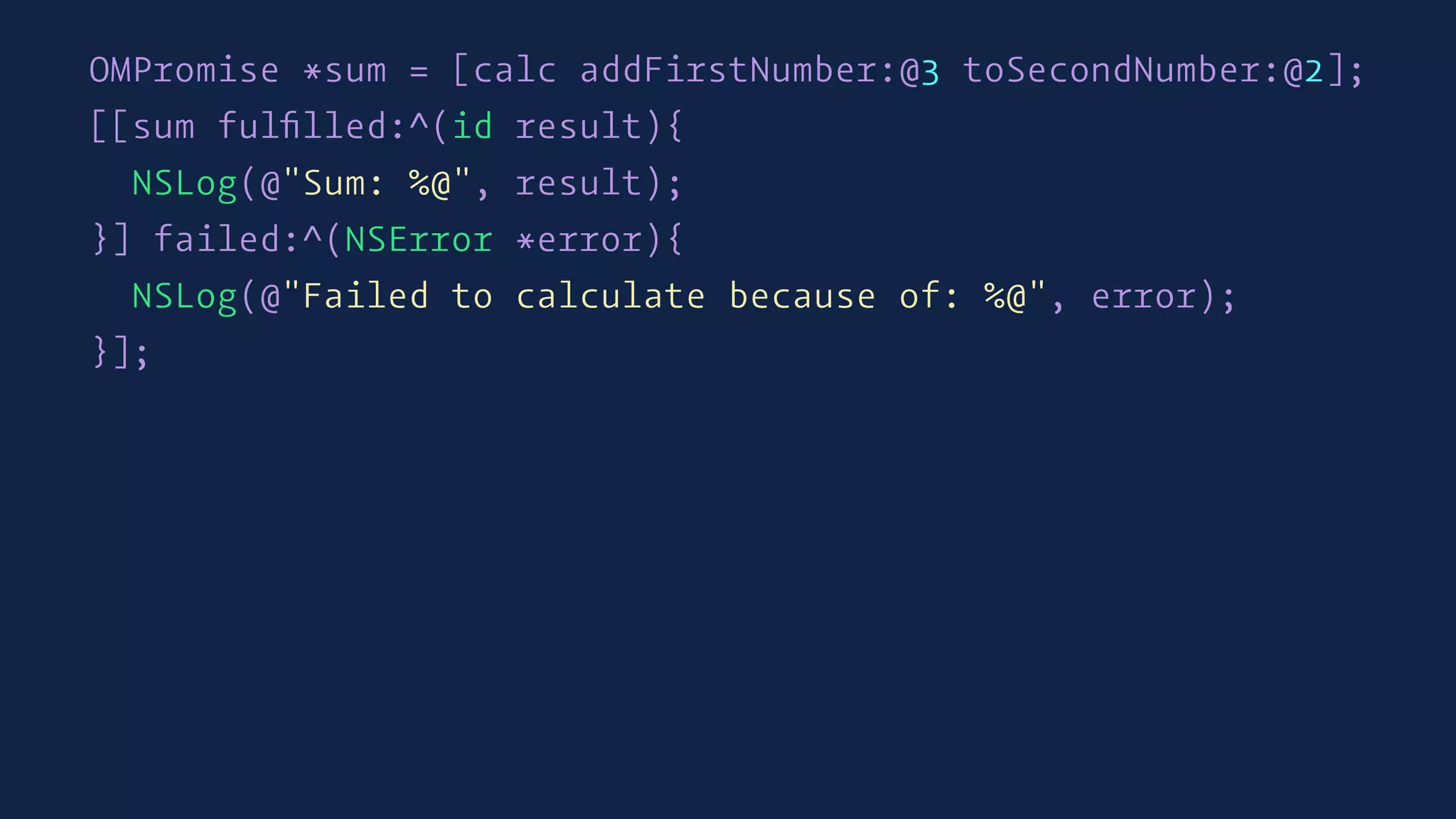 OMPromise *sum = [calc addFirstNumber:@3 toSecondNumber:@2];
[[sum fulﬁlled:^(id result){
NSLog(@"Sum: %@", result);
}] failed:^(NSError *error){
NSLog(@"Failed to calculate because of: %@", error);
}];
 