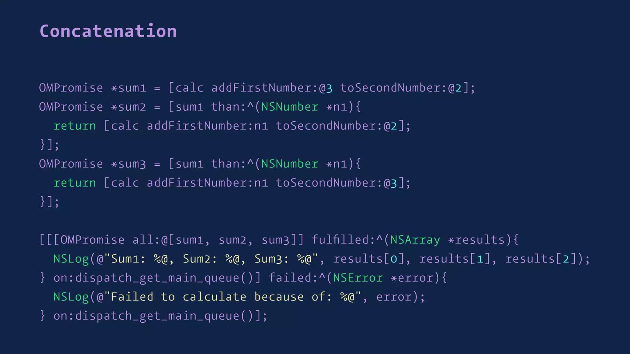 Concatenation
OMPromise *sum1 = [calc addFirstNumber:@3 toSecondNumber:@2];
OMPromise *sum2 = [sum1 than:^(NSNumber *n1){
return [calc addFirstNumber:n1 toSecondNumber:@2];
}];
OMPromise *sum3 = [sum1 than:^(NSNumber *n1){
return [calc addFirstNumber:n1 toSecondNumber:@3];
}];
[[[OMPromise all:@[sum1, sum2, sum3]] fulﬁlled:^(NSArray *results){
NSLog(@"Sum1: %@, Sum2: %@, Sum3: %@", results[0], results[1], results[2]);
} on:dispatch_get_main_queue()] failed:^(NSError *error){
NSLog(@"Failed to calculate because of: %@", error);
} on:dispatch_get_main_queue()];
 