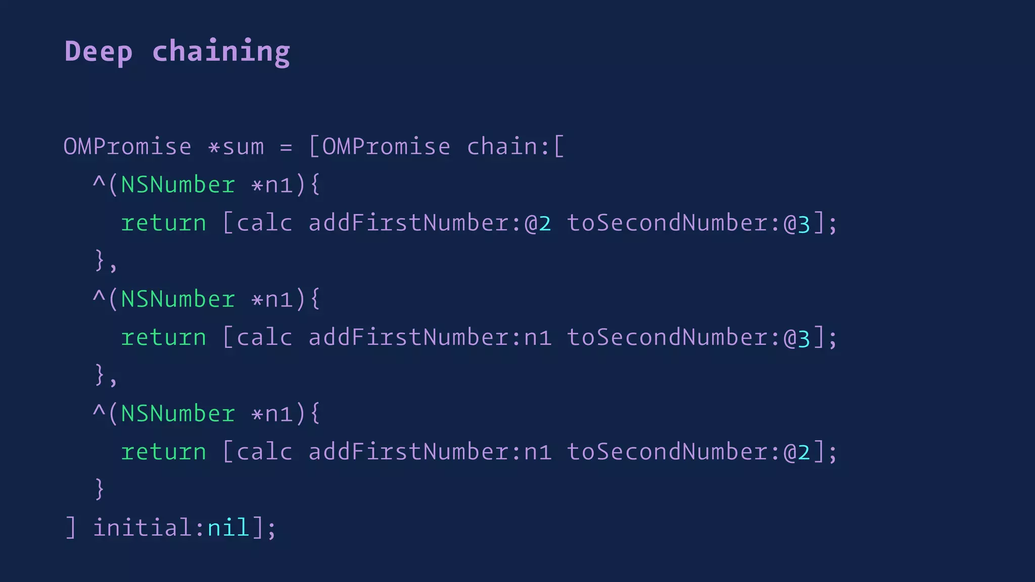 Deep chaining
OMPromise *sum = [OMPromise chain:[
^(NSNumber *n1){
return [calc addFirstNumber:@2 toSecondNumber:@3];
},
^(NSNumber *n1){
return [calc addFirstNumber:n1 toSecondNumber:@3];
},
^(NSNumber *n1){
return [calc addFirstNumber:n1 toSecondNumber:@2];
}
] initial:nil];
 