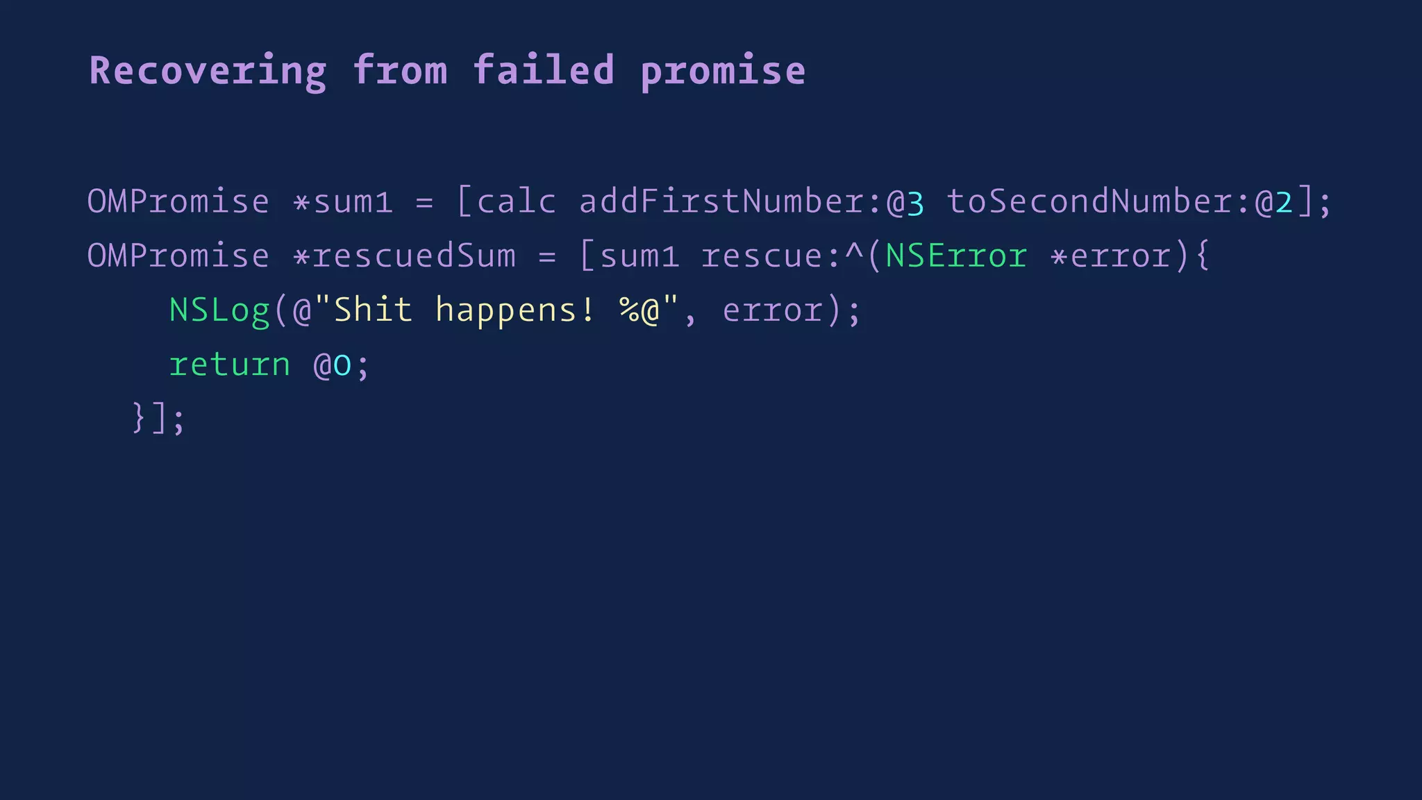 Recovering from failed promise
OMPromise *sum1 = [calc addFirstNumber:@3 toSecondNumber:@2];
OMPromise *rescuedSum = [sum1 rescue:^(NSError *error){
NSLog(@"Shit happens! %@", error);
return @0;
}];
 