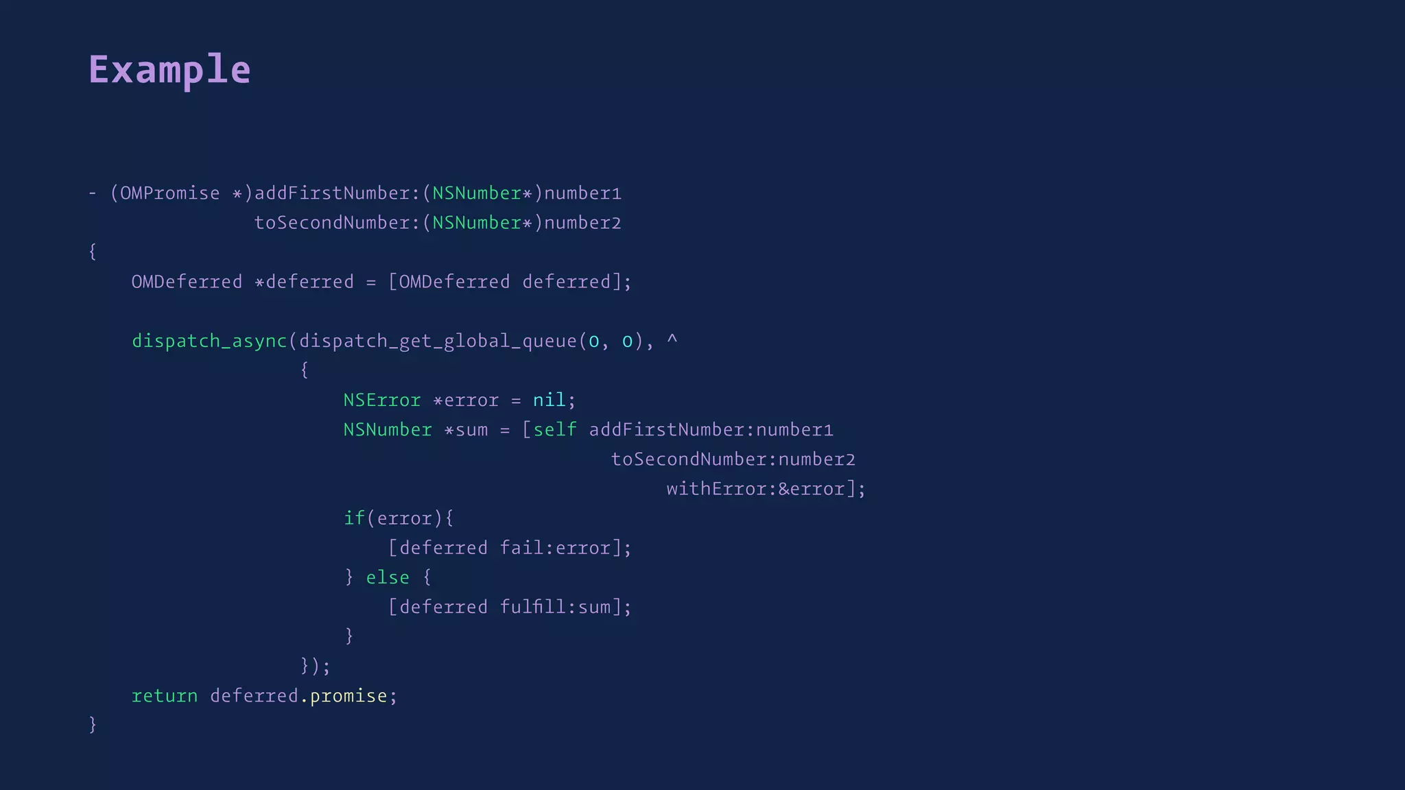 Example
- (OMPromise *)addFirstNumber:(NSNumber*)number1
toSecondNumber:(NSNumber*)number2
{
OMDeferred *deferred = [OMDeferred deferred];
dispatch_async(dispatch_get_global_queue(0, 0), ^
{
NSError *error = nil;
NSNumber *sum = [self addFirstNumber:number1
toSecondNumber:number2
withError:&error];
if(error){
[deferred fail:error];
} else {
[deferred fulﬁll:sum];
}
});
return deferred.promise;
}
 