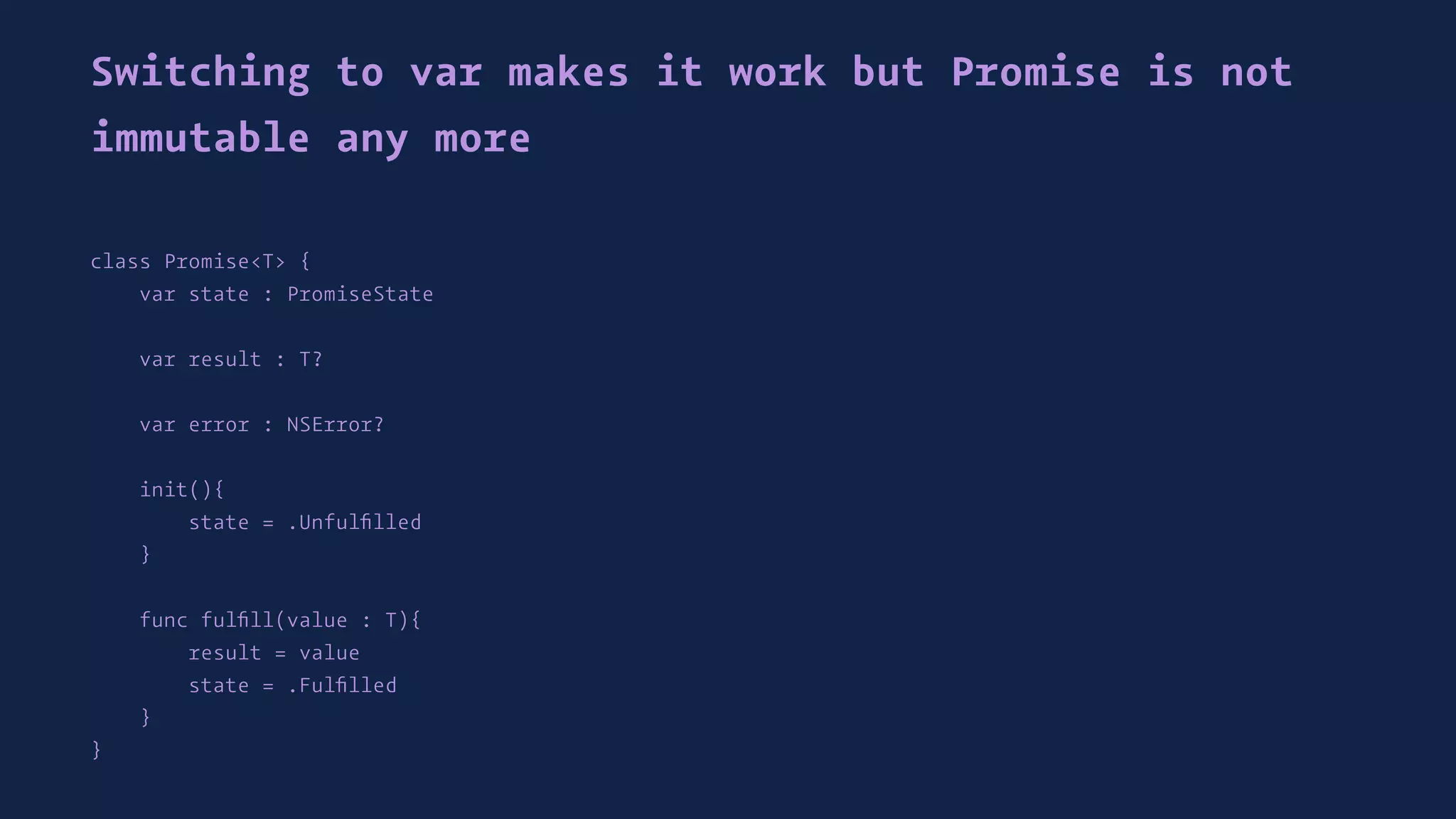 Switching to var makes it work but Promise is not
immutable any more
class Promise<T> {
var state : PromiseState
var result : T?
var error : NSError?
init(){
state = .Unfulﬁlled
}
func fulﬁll(value : T){
result = value
state = .Fulﬁlled
}
}
 