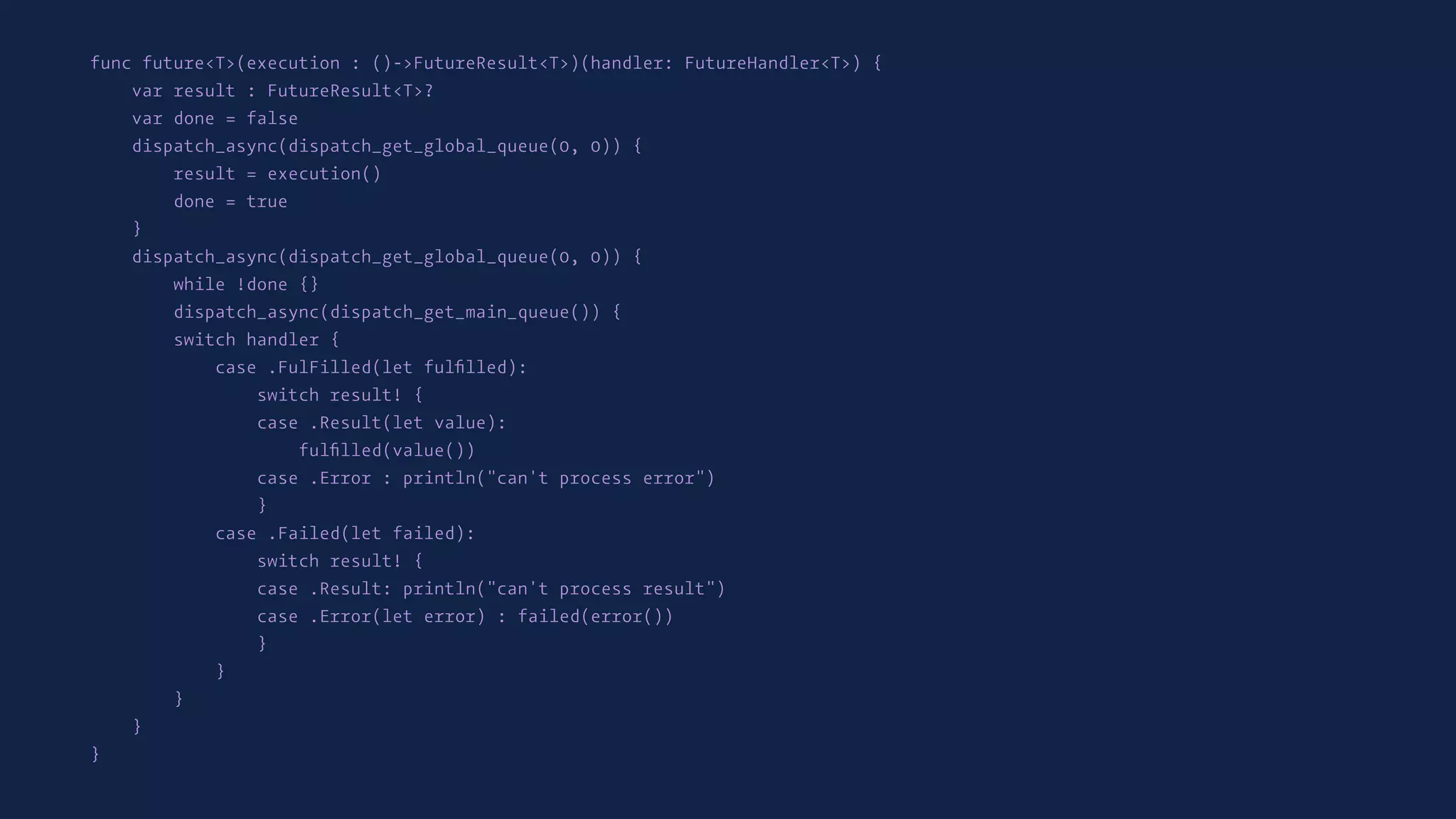 func future<T>(execution : ()->FutureResult<T>)(handler: FutureHandler<T>) {
var result : FutureResult<T>?
var done = false
dispatch_async(dispatch_get_global_queue(0, 0)) {
result = execution()
done = true
}
dispatch_async(dispatch_get_global_queue(0, 0)) {
while !done {}
dispatch_async(dispatch_get_main_queue()) {
switch handler {
case .FulFilled(let fulﬁlled):
switch result! {
case .Result(let value):
fulﬁlled(value())
case .Error : println("can't process error")
}
case .Failed(let failed):
switch result! {
case .Result: println("can't process result")
case .Error(let error) : failed(error())
}
}
}
}
}
 