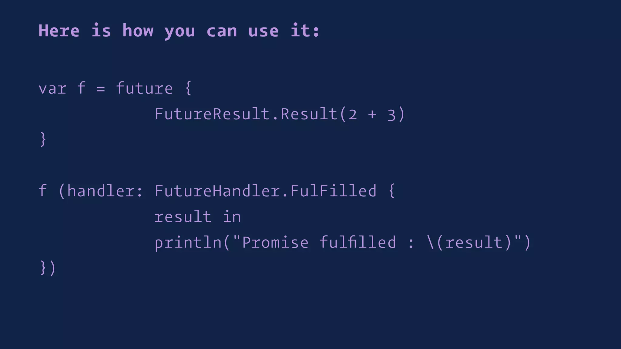 Here is how you can use it:
var f = future {
FutureResult.Result(2 + 3)
}
f (handler: FutureHandler.FulFilled {
result in
println("Promise fulﬁlled : (result)")
})
 