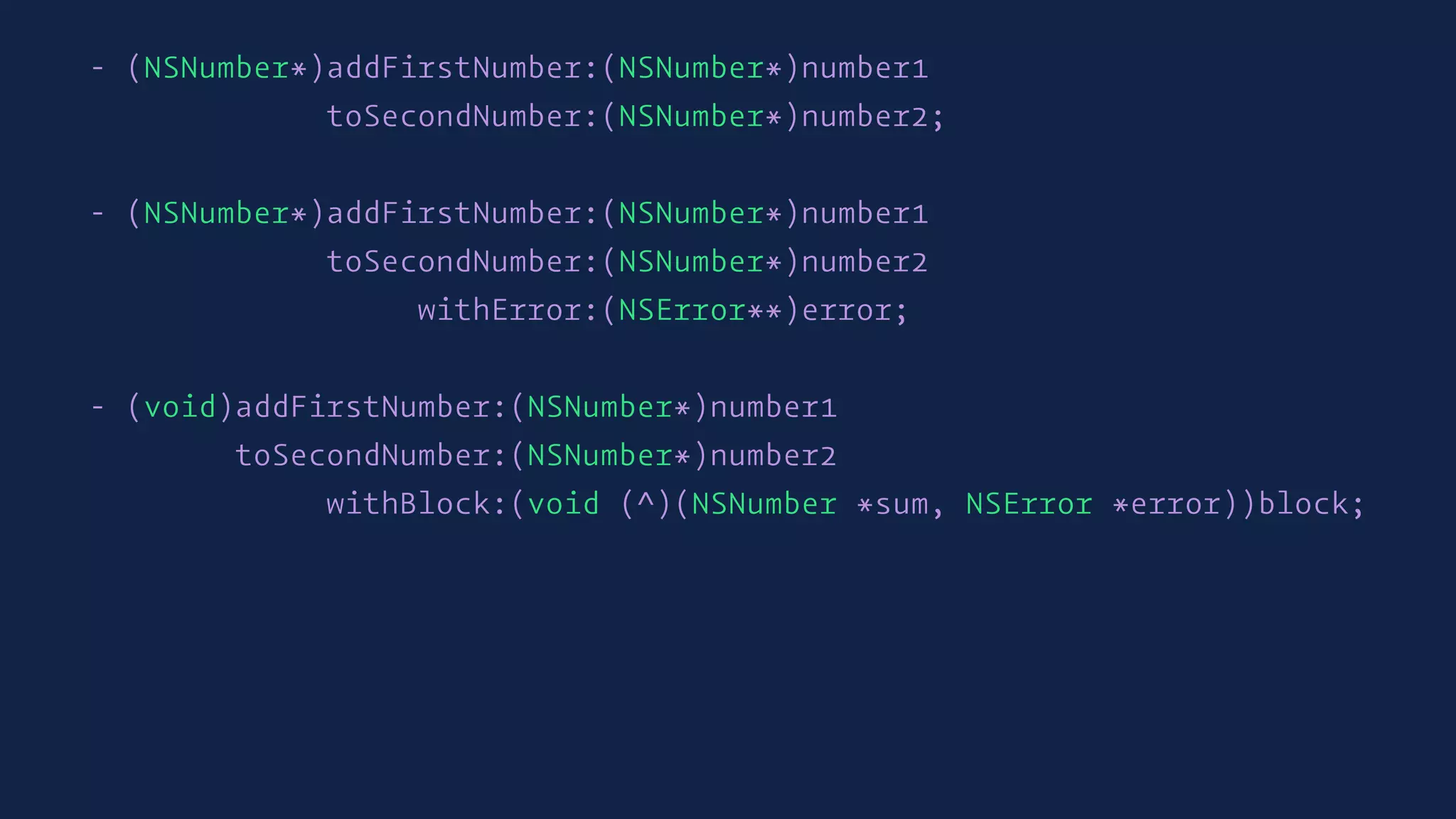 - (NSNumber*)addFirstNumber:(NSNumber*)number1
toSecondNumber:(NSNumber*)number2;
- (NSNumber*)addFirstNumber:(NSNumber*)number1
toSecondNumber:(NSNumber*)number2
withError:(NSError**)error;
- (void)addFirstNumber:(NSNumber*)number1
toSecondNumber:(NSNumber*)number2
withBlock:(void (^)(NSNumber *sum, NSError *error))block;
 