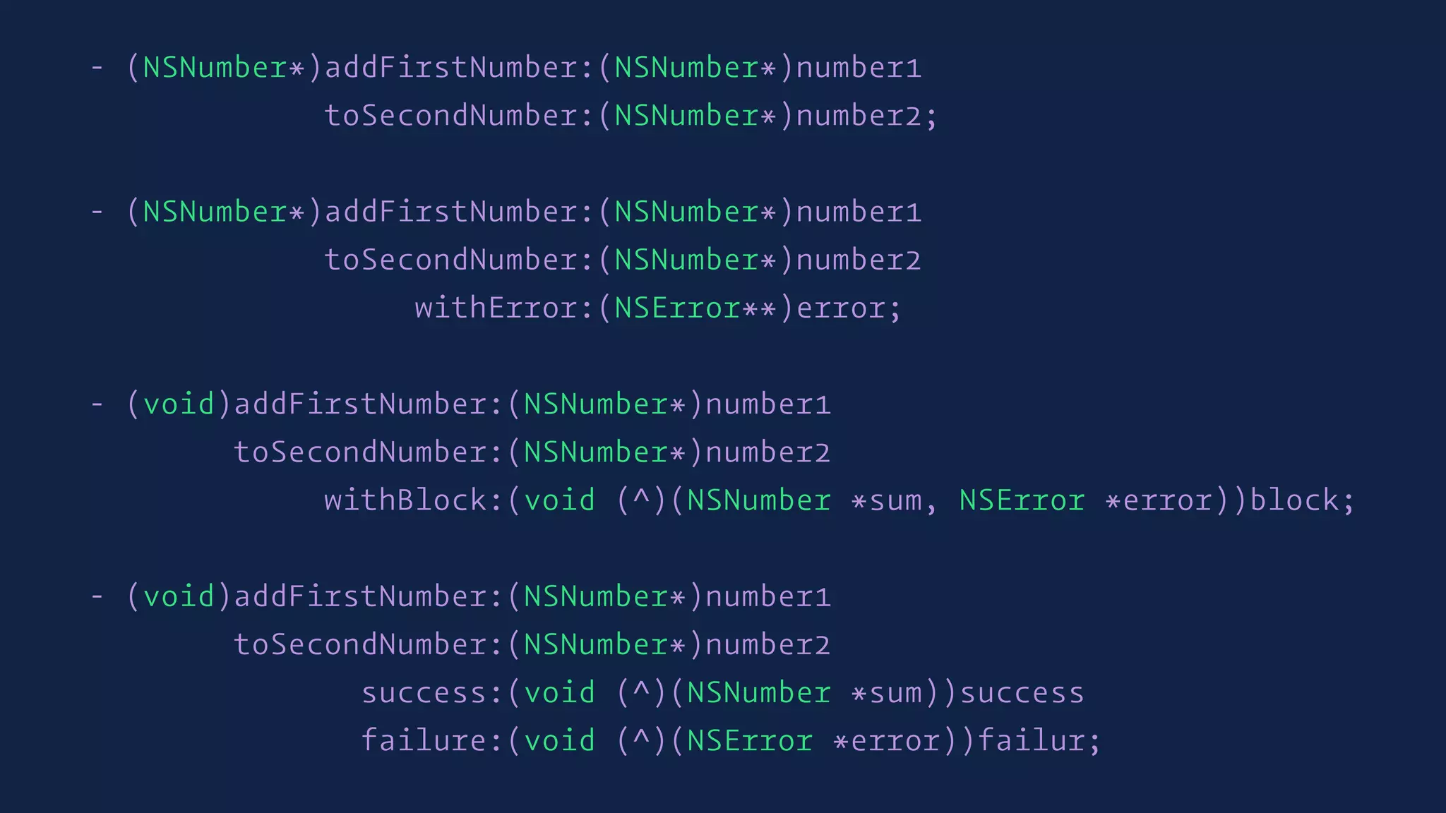 - (NSNumber*)addFirstNumber:(NSNumber*)number1
toSecondNumber:(NSNumber*)number2;
- (NSNumber*)addFirstNumber:(NSNumber*)number1
toSecondNumber:(NSNumber*)number2
withError:(NSError**)error;
- (void)addFirstNumber:(NSNumber*)number1
toSecondNumber:(NSNumber*)number2
withBlock:(void (^)(NSNumber *sum, NSError *error))block;
- (void)addFirstNumber:(NSNumber*)number1
toSecondNumber:(NSNumber*)number2
success:(void (^)(NSNumber *sum))success
failure:(void (^)(NSError *error))failur;
 