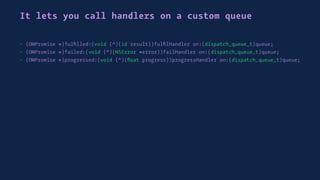 It lets you call handlers on a custom queue
- (OMPromise *)fulﬁlled:(void (^)(id result))fulﬁlHandler on:(dispatch_queue_t)queue;
- (OMPromise *)failed:(void (^)(NSError *error))failHandler on:(dispatch_queue_t)queue;
- (OMPromise *)progressed:(void (^)(ﬂoat progress))progressHandler on:(dispatch_queue_t)queue;
 
