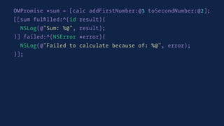 OMPromise *sum = [calc addFirstNumber:@3 toSecondNumber:@2];
[[sum fulﬁlled:^(id result){
NSLog(@"Sum: %@", result);
}] failed:^(NSError *error){
NSLog(@"Failed to calculate because of: %@", error);
}];
 