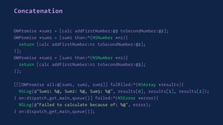 Concatenation
OMPromise *sum1 = [calc addFirstNumber:@3 toSecondNumber:@2];
OMPromise *sum2 = [sum1 than:^(NSNumber *n1){
return [calc addFirstNumber:n1 toSecondNumber:@2];
}];
OMPromise *sum3 = [sum1 than:^(NSNumber *n1){
return [calc addFirstNumber:n1 toSecondNumber:@3];
}];
[[[OMPromise all:@[sum1, sum2, sum3]] fulﬁlled:^(NSArray *results){
NSLog(@"Sum1: %@, Sum2: %@, Sum3: %@", results[0], results[1], results[2]);
} on:dispatch_get_main_queue()] failed:^(NSError *error){
NSLog(@"Failed to calculate because of: %@", error);
} on:dispatch_get_main_queue()];
 