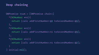 Deep chaining
OMPromise *sum = [OMPromise chain:[
^(NSNumber *n1){
return [calc addFirstNumber:@2 toSecondNumber:@3];
},
^(NSNumber *n1){
return [calc addFirstNumber:n1 toSecondNumber:@3];
},
^(NSNumber *n1){
return [calc addFirstNumber:n1 toSecondNumber:@2];
}
] initial:nil];
 