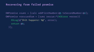 Recovering from failed promise
OMPromise *sum1 = [calc addFirstNumber:@3 toSecondNumber:@2];
OMPromise *rescuedSum = [sum1 rescue:^(NSError *error){
NSLog(@"Shit happens! %@", error);
return @0;
}];
 