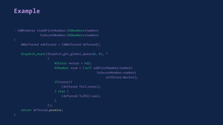 Example
- (OMPromise *)addFirstNumber:(NSNumber*)number1
toSecondNumber:(NSNumber*)number2
{
OMDeferred *deferred = [OMDeferred deferred];
dispatch_async(dispatch_get_global_queue(0, 0), ^
{
NSError *error = nil;
NSNumber *sum = [self addFirstNumber:number1
toSecondNumber:number2
withError:&error];
if(error){
[deferred fail:error];
} else {
[deferred fulﬁll:sum];
}
});
return deferred.promise;
}
 