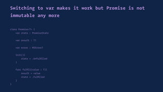 Switching to var makes it work but Promise is not
immutable any more
class Promise<T> {
var state : PromiseState
var result : T?
var error : NSError?
init(){
state = .Unfulﬁlled
}
func fulﬁll(value : T){
result = value
state = .Fulﬁlled
}
}
 