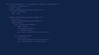 func future<T>(execution : ()->FutureResult<T>)(handler: FutureHandler<T>) {
var result : FutureResult<T>?
var done = false
dispatch_async(dispatch_get_global_queue(0, 0)) {
result = execution()
done = true
}
dispatch_async(dispatch_get_global_queue(0, 0)) {
while !done {}
dispatch_async(dispatch_get_main_queue()) {
switch handler {
case .FulFilled(let fulﬁlled):
switch result! {
case .Result(let value):
fulﬁlled(value())
case .Error : println("can't process error")
}
case .Failed(let failed):
switch result! {
case .Result: println("can't process result")
case .Error(let error) : failed(error())
}
}
}
}
}
 