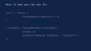 Here is how you can use it:
var f = future {
FutureResult.Result(2 + 3)
}
f (handler: FutureHandler.FulFilled {
result in
println("Promise fulﬁlled : (result)")
})
 