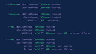 - (NSNumber*)addFirstNumber:(NSNumber*)number1
toSecondNumber:(NSNumber*)number2;
- (NSNumber*)addFirstNumber:(NSNumber*)number1
toSecondNumber:(NSNumber*)number2
withError:(NSError**)error;
- (void)addFirstNumber:(NSNumber*)number1
toSecondNumber:(NSNumber*)number2
withBlock:(void (^)(NSNumber *sum, NSError *error))block;
- (void)addFirstNumber:(NSNumber*)number1
toSecondNumber:(NSNumber*)number2
success:(void (^)(NSNumber *sum))success
failure:(void (^)(NSError *error))failur;
 