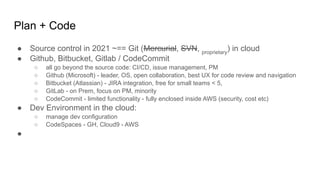 Plan + Code
● Source control in 2021 ~== Git (Mercurial, SVN, proprietary
) in cloud
● Github, Bitbucket, Gitlab / CodeCommit
○ all go beyond the source code: CI/CD, issue management, PM
○ Github (Microsoft) - leader, OS, open collaboration, best UX for code review and navigation
○ Bitbucket (Atlassian) - JIRA integration, free for small teams < 5,
○ GitLab - on Prem, focus on PM, minority
○ CodeCommit - limited functionality - fully enclosed inside AWS (security, cost etc)
● Dev Environment in the cloud:
○ manage dev configuration
○ CodeSpaces - GH, Cloud9 - AWS
●
 
