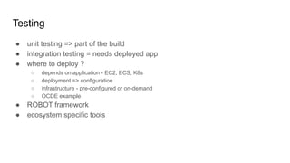 Testing
● unit testing => part of the build
● integration testing = needs deployed app
● where to deploy ?
○ depends on application - EC2, ECS, K8s
○ deployment => configuration
○ infrastructure - pre-configured or on-demand
○ OCDE example
● ROBOT framework
● ecosystem specific tools
 
