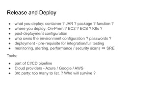 Release and Deploy
● what you deploy: container ? JAR ? package ? function ?
● where you deploy: On-Prem ? EC2 ? ECS ? K8s ?
● post-deployment configuration
● who owns the environment configuration ? passwords ?
● deployment - pre-requisite for integration/full testing
● monitoring, alerting, performance / security scans ⇒ SRE
Tools:
● part of CI/CD pipeline
● Cloud providers - Azure / Google / AWS
● 3rd party: too many to list. ? Who will survive ?
 