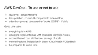 AWS DevOps - To use or not to use
● low level - setup intensive
● less polished, crude UX compared to external tool
● often bumpy road compared to “works OOTB” - YMMV
Good use case:
● everything is in AWS
● all actors represented as IAM principals identities / roles
● account based cost attribution - savings of scale
● monitoring tools integration in place- CloudWatch / CloudTrail
● be prepared to invest time
 