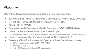 About me
Why I think I may have something to share on the topic / my bias
● 30+ years in IT (FEI-STU, SysAdmin, Developer, Architect, SRE, DevOps)
● C, Perl, C++, Java, C#, Python / Terraform, CFN, CDK
● Cloud - 2015+ (AWS)
● Enterprise level eCommerce: Oracle Commerce (ATG), SAP (Hybris)
● I live(d) on both sides of DevOps - Dev AND Ops:
○ design and build ecommerce site, release it, maintain / deploy / monitor / enhance / support
● Back in Bratislava after 25 years abroad (A, CH, Canada, ES)
● Currently: Cloud Platform team in Spanish subs of Canadian company
○ Cloud infrastructure building (TF / CFN / CDK)
○ DevOps - CI/CD
○ 100+ AWS accounts, 4 Orgs/SSO + ecosystem
 