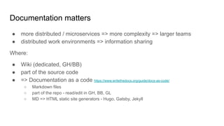 Documentation matters
● more distributed / microservices => more complexity => larger teams
● distributed work environments => information sharing
Where:
● Wiki (dedicated, GH/BB)
● part of the source code
● => Documentation as a code https://www.writethedocs.org/guide/docs-as-code/
○ Markdown files
○ part of the repo - read/edit in GH, BB, GL
○ MD => HTML static site generators - Hugo, Gatsby, Jekyll
 