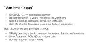 “Man lernt nie aus”
● CI/CD/CL - CL == continuous learning
● Docker/container - 6 years - redefined the workflows
● speed of change increases, complexity increases
● shelf life of skills decreases (except old fashion Unix skills ;-))
Best value for the cost providers (IMHO):
● OReilly Learning = books, courses, live events, Sandboxes/scenarios
● Linux Academy / ACloudGuru => Live Labs
● Udemy - frequent sales - PAYG
 