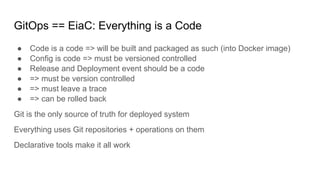 GitOps == EiaC: Everything is a Code
● Code is a code => will be built and packaged as such (into Docker image)
● Config is code => must be versioned controlled
● Release and Deployment event should be a code
● => must be version controlled
● => must leave a trace
● => can be rolled back
Git is the only source of truth for deployed system
Everything uses Git repositories + operations on them
Declarative tools make it all work
 