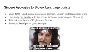 Sincere Apologies to Slovak Language purists
● since 1991 I used almost exclusively German, English and Spanish for work
● I am sadly not familiar with the proper technical terminology in Slovak :-(
● This talk => mixture of English and Slovak
● The word DevOps == good example
 