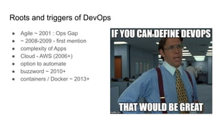 Roots and triggers of DevOps
● Agile ~ 2001 : Ops Gap
● ~ 2008-2009 - first mention
● complexity of Apps
● Cloud - AWS (2006+)
● option to automate
● buzzword ~ 2010+
● containers / Docker ~ 2013+
 