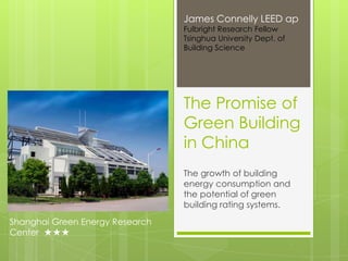James Connelly LEED ap
                                 Fulbright Research Fellow
                                 Tsinghua University Dept. of
                                 Building Science




                                 The Promise of
                                 Green Building
                                 in China
                                 The growth of building
                                 energy consumption and
                                 the potential of green
                                 building rating systems.
Shanghai Green Energy Research
Center ★★★
 